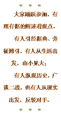 文本框: ●●●
    大家踊跃参加，有理有据的阐述着观点。
   有人引经据典、旁征博引，有人从生活出发，由小见大；
   有人纵观历史，广谈二战，也有人从现实出发，反驳对手。
●●●

