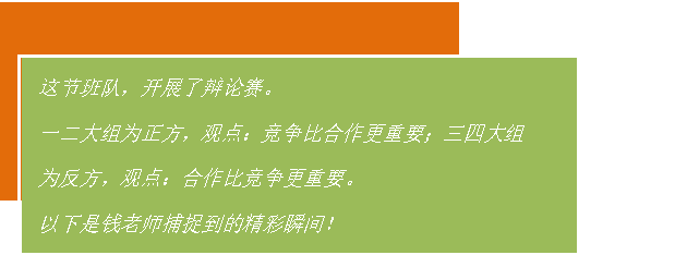 文本框: 这节班队，开展了辩论赛。
一二大组为正方，观点：竞争比合作更重要；三四大组为反方，观点：合作比竞争更重要。
以下是钱老师捕捉到的精彩瞬间！

